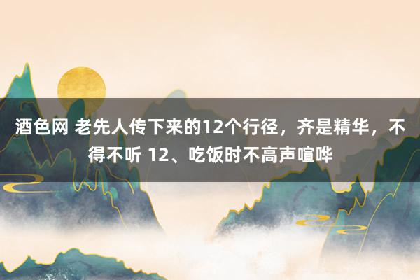 酒色网 老先人传下来的12个行径，齐是精华，不得不听 12、吃饭时不高声喧哗