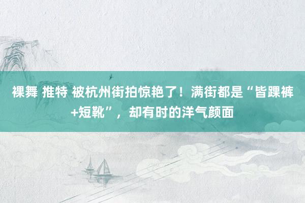 裸舞 推特 被杭州街拍惊艳了！满街都是“皆踝裤+短靴”，却有时的洋气颜面