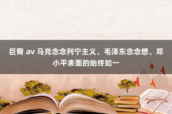 巨臀 av 马克念念列宁主义、毛泽东念念想、邓小平表面的始终如一