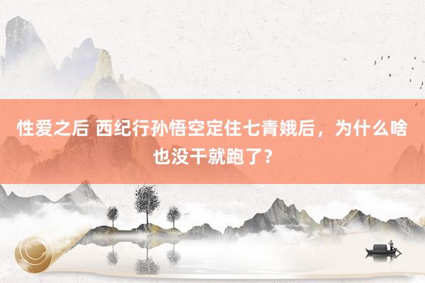 性爱之后 西纪行孙悟空定住七青娥后，为什么啥也没干就跑了？