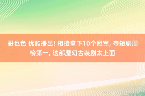 哥也色 优酷播出! 相接拿下10个冠军， 夺短剧周榜第一， 这部魔幻古装剧太上面