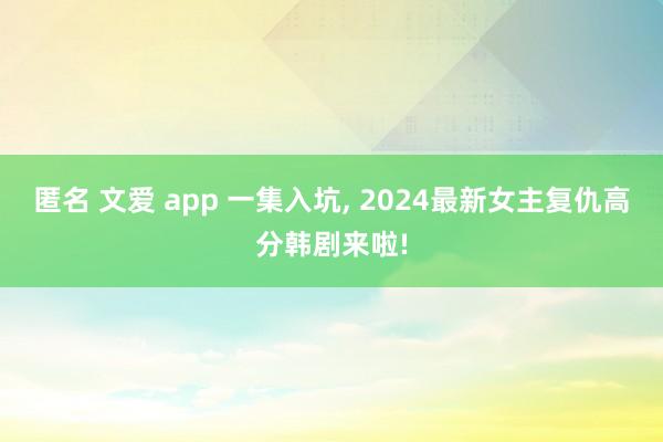 匿名 文爱 app 一集入坑， 2024最新女主复仇高分韩剧来啦!