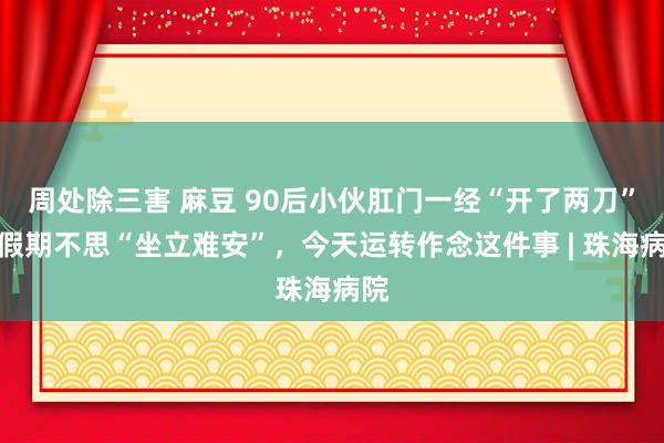 周处除三害 麻豆 90后小伙肛门一经“开了两刀”！假期不思“坐立难安”，今天运转作念这件事 | 珠海病院