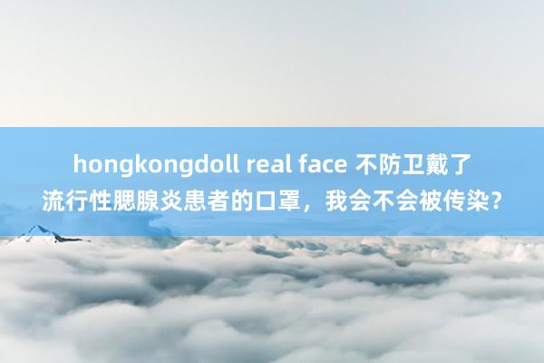 hongkongdoll real face 不防卫戴了流行性腮腺炎患者的口罩，我会不会被传染？