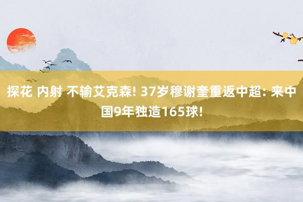 探花 内射 不输艾克森! 37岁穆谢奎重返中超: 来中国9年独造165球!