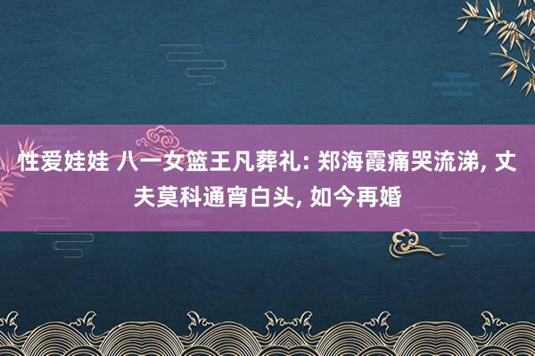 性爱娃娃 八一女篮王凡葬礼: 郑海霞痛哭流涕， 丈夫莫科通宵白头， 如今再婚