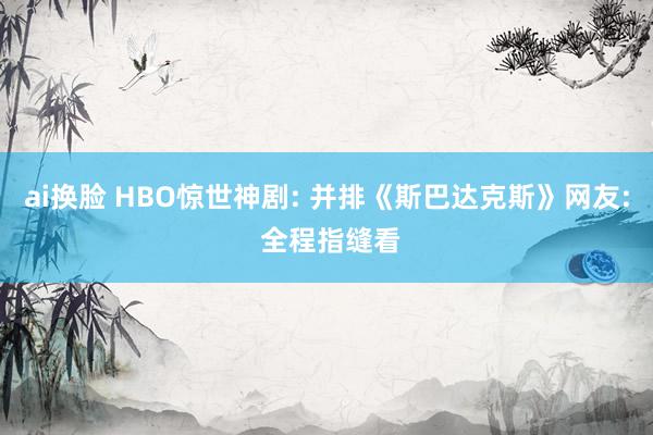 ai换脸 HBO惊世神剧: 并排《斯巴达克斯》网友: 全程指缝看