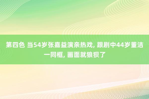 第四色 当54岁张嘉益演亲热戏， 跟剧中44岁董洁一同框， 画面就狼狈了