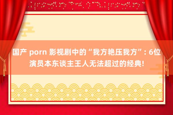 国产 porn 影视剧中的“我方艳压我方”: 6位演员本东谈主王人无法超过的经典!