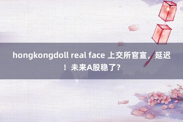 hongkongdoll real face 上交所官宣，延迟！未来A股稳了？