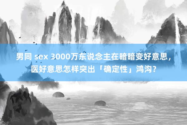 男同 sex 3000万东说念主在暗暗变好意思，医好意思怎样突出「确定性」鸿沟？