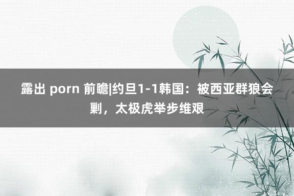 露出 porn 前瞻|约旦1-1韩国：被西亚群狼会剿，太极虎举步维艰