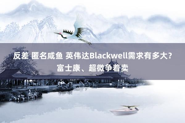 反差 匿名咸鱼 英伟达Blackwell需求有多大？富士康、超微争着卖