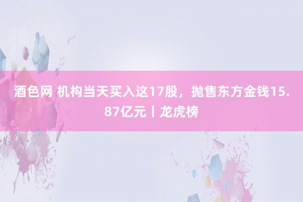 酒色网 机构当天买入这17股，抛售东方金钱15.87亿元丨龙虎榜