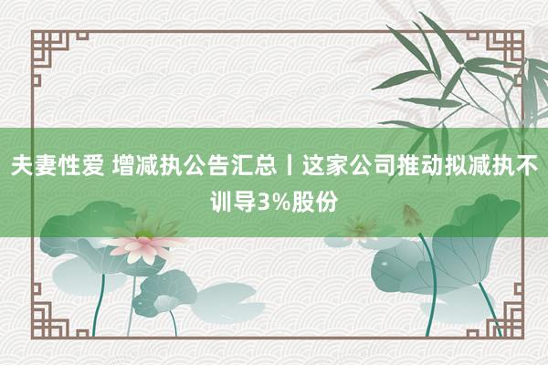 夫妻性爱 增减执公告汇总丨这家公司推动拟减执不训导3%股份