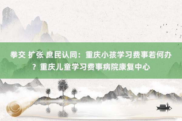 拳交 扩张 庶民认同：重庆小孩学习费事若何办？重庆儿童学习费事病院康复中心