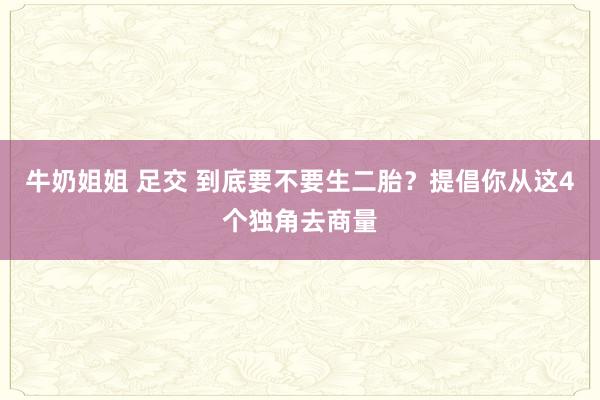 牛奶姐姐 足交 到底要不要生二胎？提倡你从这4个独角去商量