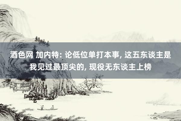 酒色网 加内特: 论低位单打本事， 这五东谈主是我见过最顶尖的， 现役无东谈主上榜