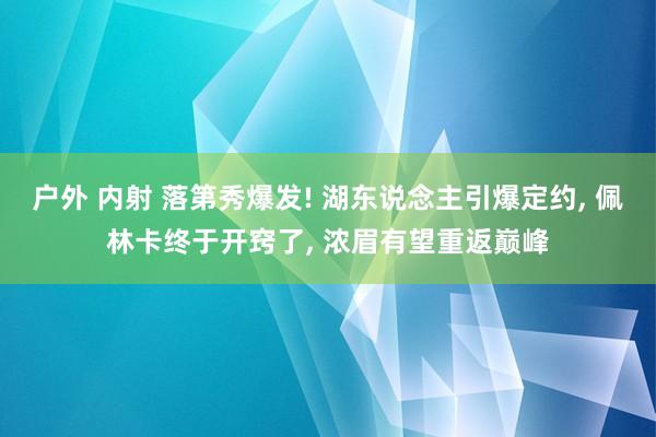 户外 内射 落第秀爆发! 湖东说念主引爆定约， 佩林卡终于开窍了， 浓眉有望重返巅峰