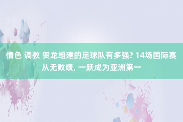 情色 调教 贺龙组建的足球队有多强? 14场国际赛从无败绩， 一跃成为亚洲第一