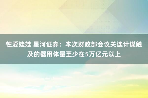 性爱娃娃 星河证券：本次财政部会议关连计谋触及的器用体量至少在5万亿元以上