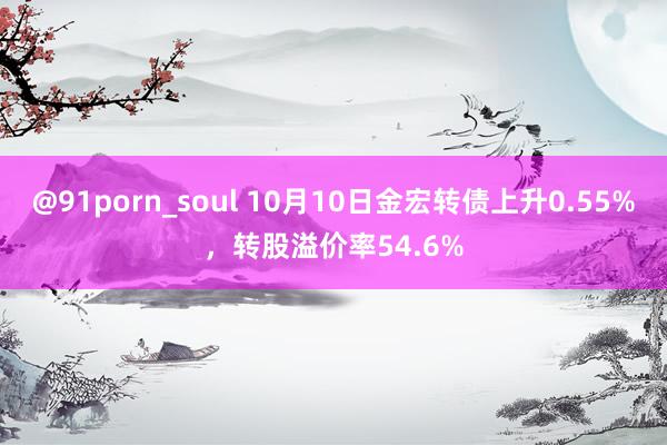 @91porn_soul 10月10日金宏转债上升0.55%，转股溢价率54.6%