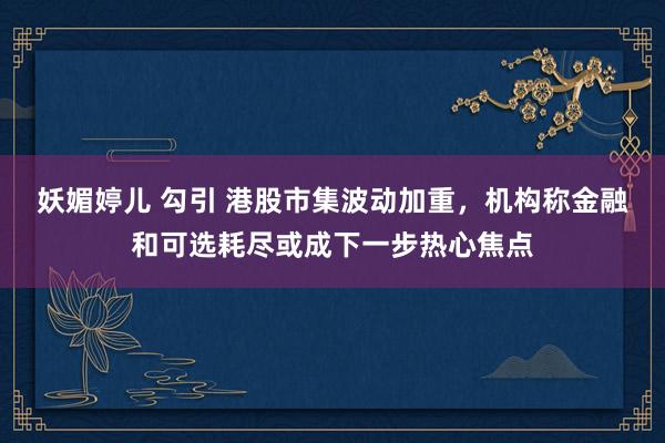 妖媚婷儿 勾引 港股市集波动加重，机构称金融和可选耗尽或成下一步热心焦点