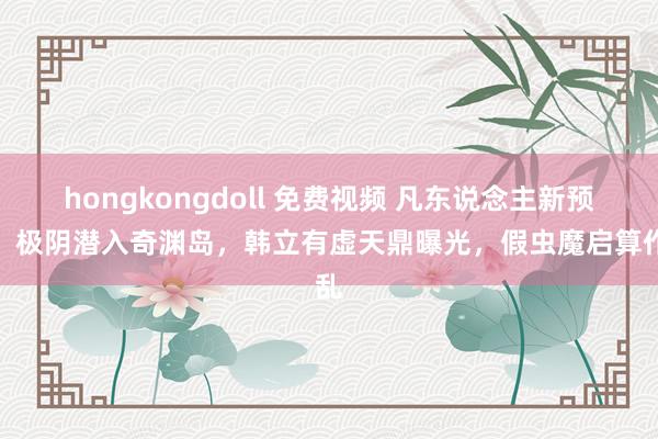 hongkongdoll 免费视频 凡东说念主新预报，极阴潜入奇渊岛，韩立有虚天鼎曝光，假虫魔启算作乱