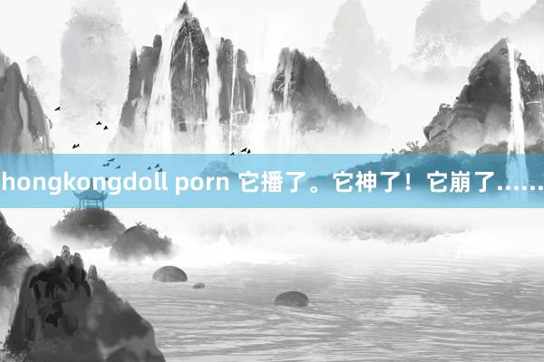 hongkongdoll porn 它播了。它神了！它崩了......