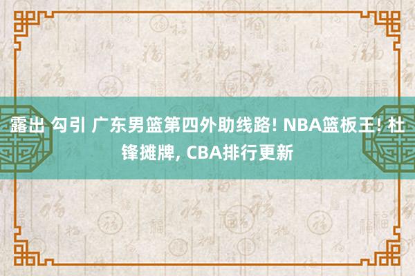 露出 勾引 广东男篮第四外助线路! NBA篮板王! 杜锋摊牌， CBA排行更新