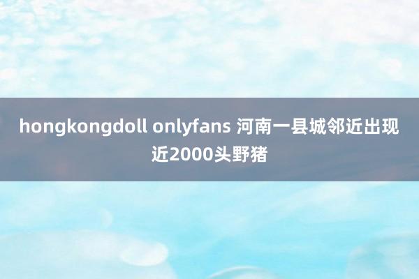 hongkongdoll onlyfans 河南一县城邻近出现近2000头野猪