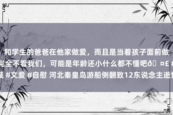 和学生的爸爸在他家做爱，而且是当着孩子面前做爱，太刺激了，孩子完全不看我们，可能是年龄还小什么都不懂吧🤣 #同城 #文爱 #自慰 河北秦皇岛游船侧翻致12东说念主逝世、7东说念主受伤事故敷陈