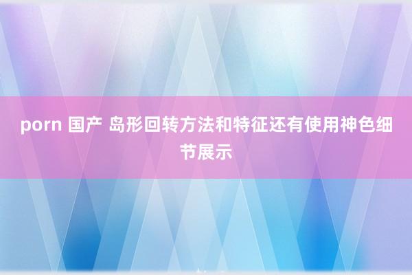 porn 国产 岛形回转方法和特征还有使用神色细节展示