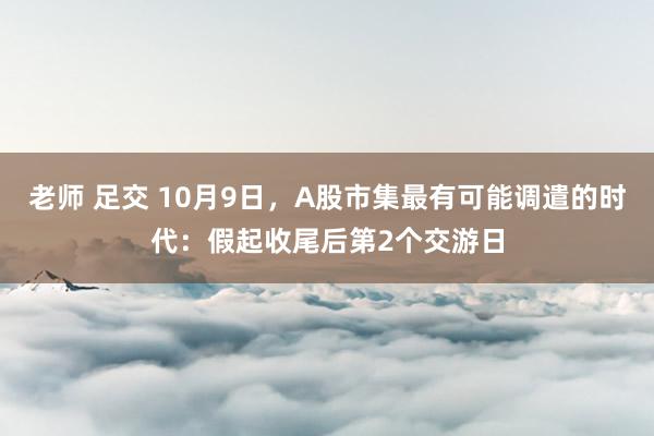 老师 足交 10月9日，A股市集最有可能调遣的时代：假起收尾后第2个交游日