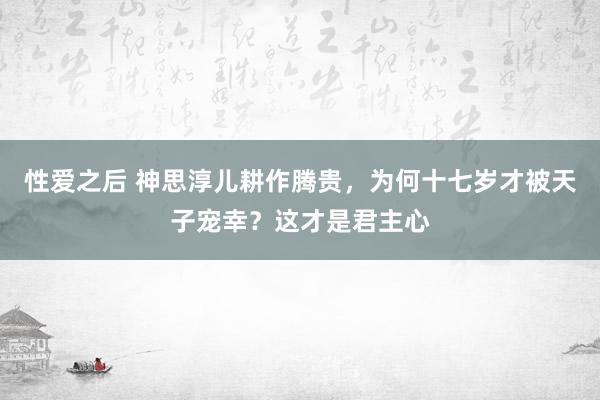 性爱之后 神思淳儿耕作腾贵，为何十七岁才被天子宠幸？这才是君主心