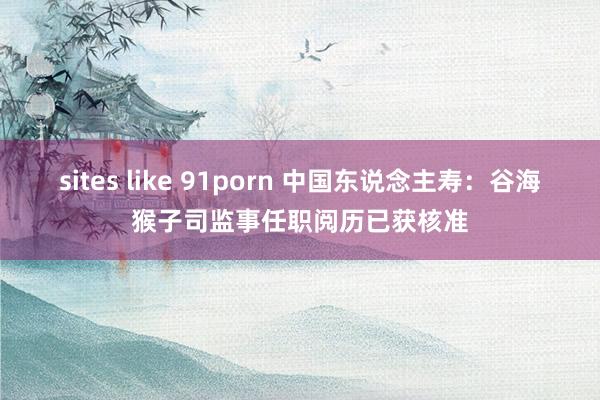 sites like 91porn 中国东说念主寿：谷海猴子司监事任职阅历已获核准