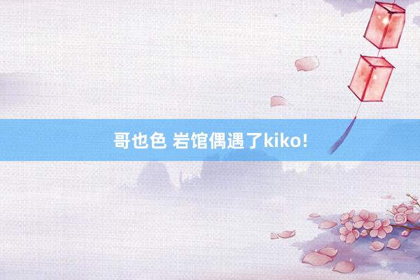 哥也色 岩馆偶遇了kiko!