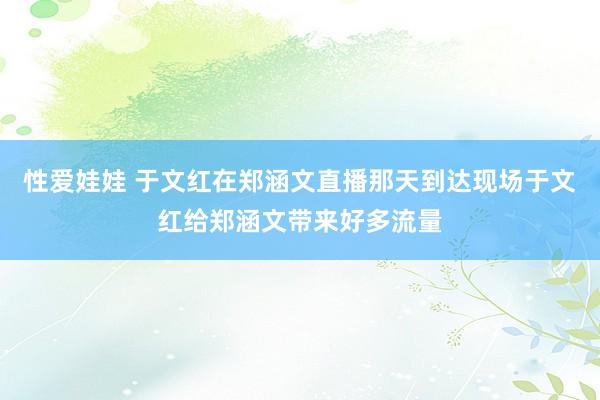 性爱娃娃 于文红在郑涵文直播那天到达现场于文红给郑涵文带来好多流量