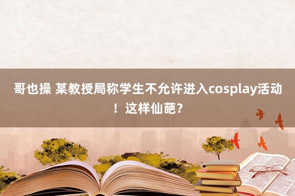 哥也操 某教授局称学生不允许进入cosplay活动！这样仙葩？