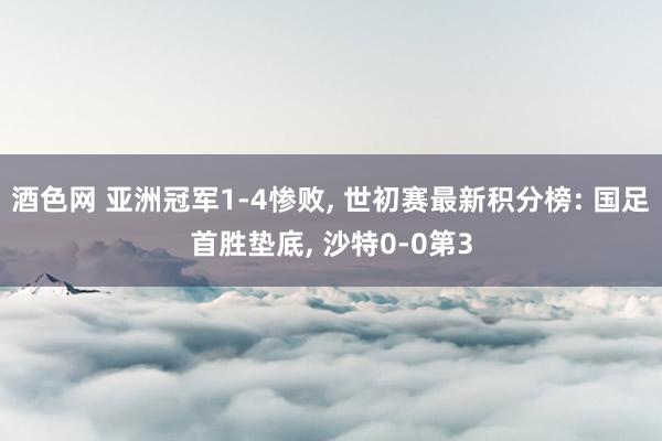 酒色网 亚洲冠军1-4惨败， 世初赛最新积分榜: 国足首胜垫底， 沙特0-0第3