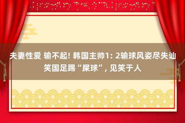 夫妻性爱 输不起! 韩国主帅1: 2输球风姿尽失讪笑国足踢“屎球”， 见笑于人