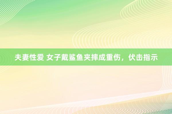 夫妻性爱 女子戴鲨鱼夹摔成重伤，伏击指示