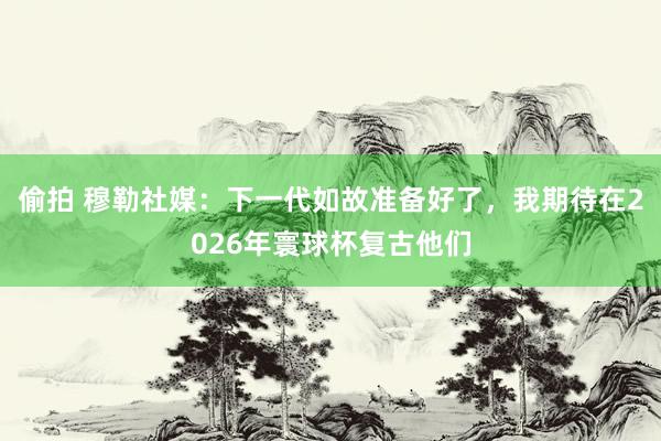 偷拍 穆勒社媒：下一代如故准备好了，我期待在2026年寰球杯复古他们