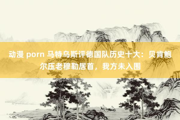 动漫 porn 马特乌斯评德国队历史十大：贝肯鲍尔压老穆勒居首，我方未入围