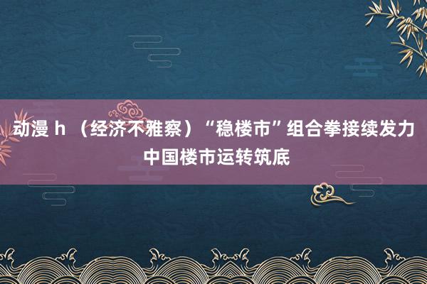 动漫 h （经济不雅察）“稳楼市”组合拳接续发力 中国楼市运转筑底