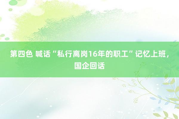 第四色 喊话“私行离岗16年的职工”记忆上班，国企回话