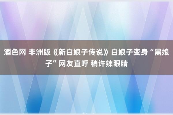 酒色网 非洲版《新白娘子传说》白娘子变身“黑娘子”网友直呼 稍许辣眼睛