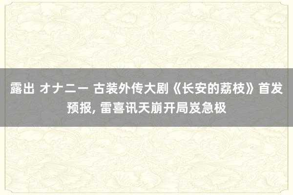 露出 オナニー 古装外传大剧《长安的荔枝》首发预报， 雷喜讯天崩开局岌急极