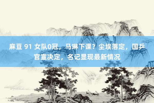 麻豆 91 女队0冠，马琳下课？尘埃落定，国乒官宣决定，名记显现最新情况