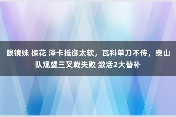 眼镜妹 探花 泽卡抵御太软，瓦科单刀不传，泰山队观望三叉戟失败 激活2大替补